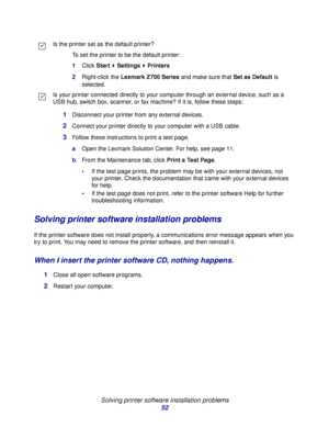 Page 52Solving printer software installation problems
52
Solving printer software installation problems
If the printer software does not install properly, a communications error message appears when you 
try to print. You may need to remove the printer software, and then reinstall it.
When I insert the printer software CD, nothing happens.
1Close all open software programs.
2Restart your computer. Is the printer set as the default printer?
To set the printer to be the default printer:
1Click Start  Settings...