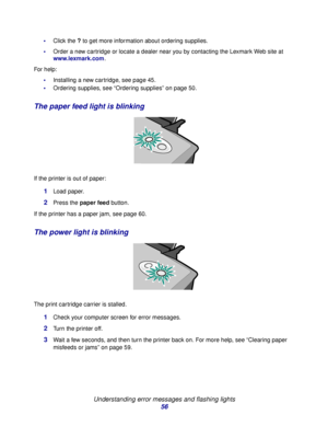 Page 56Understanding error messages and flashing lights
56
Click the ? to get more information about ordering supplies.
Order a new cartridge or locate a dealer near you by contacting the Lexmark Web site at 
www.lexmark.com. 
For help:
Installing a new cartridge, see page 45.
Ordering supplies, see “Ordering supplies” on page 50.
The paper feed light is blinking
If the printer is out of paper:
1Load paper.
2Press the paper feed button.
If the printer has a paper jam, see page 60.
The power light is...