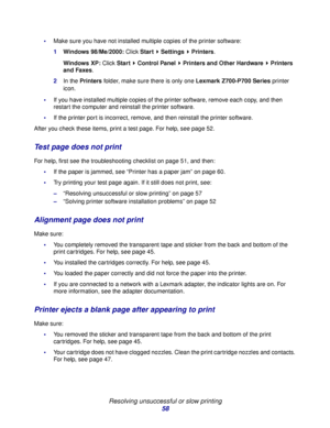 Page 58Resolving unsuccessful or slow printing
58
Make sure you have not installed multiple copies of the printer software:
1Windows 98/Me/2000: Click Start  Settings  Printers.
Windows XP: Click Start  Control Panel   Printers and Other Hardware  Printers 
and Faxes.
2In the Printers folder, make sure there is only one Lexmark Z700-P700 Series printer 
icon.
If you have installed multiple copies of the printer software, remove each copy, and then 
restart the computer and reinstall the printer software.
If...