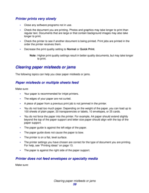 Page 59Clearing paper misfeeds or jams
59
Printer prints very slowly
Close any software programs not in use.
Check the document you are printing. Photos and graphics may take longer to print than 
regular text. Documents that are large or that contain background images may also take 
longer to print.
Check the printer to see if another document is being printed. Print jobs are printed in the 
order the printer receives them.
Decrease the print quality setting to Normal or Quick Print.
Note:Higher print...