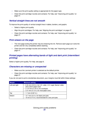 Page 61Solving print quality problems
61
Make sure the print quality setting is appropriate for the paper type.
Clean the print cartridge nozzles and contacts. For help, see “Improving print quality” on 
page 47.
Vertical straight lines are not smooth
To improve the print quality of vertical straight lines in tables, borders, and graphs:
Select a higher print quality.
Align the print cartridges. For help, see “Aligning the print cartridges” on page 47.
Clean the print cartridge nozzles and contacts. For...