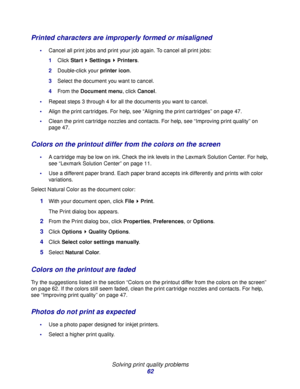 Page 62Solving print quality problems
62
Printed characters are improperly formed or misaligned
Cancel all print jobs and print your job again. To cancel all print jobs:
1Click Start  Settings  Printers.
2Double-click your printer icon.
3Select the document you want to cancel.
4From the Document menu, click Cancel.
Repeat steps 3 through 4 for all the documents you want to cancel.
Align the print cartridges. For help, see “Aligning the print cartridges” on page 47.
Clean the print cartridge nozzles and...