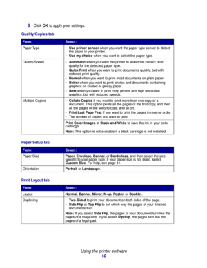 Page 10Using the printer software
10 6
Click OK to apply your settings.
Quality/Copies tab
From:Select:
Paper Type Use printer sensor when you want the paper type sensor to detect 
the paper in your printer.
Use my choice when you want to select the paper type.
Quality/Speed Automatic when you want the printer to select the correct print 
quality for the detected paper type.
Quick Print when you want to print documents quickly, but with 
reduced print quality.
Normal when you want to print most documents...