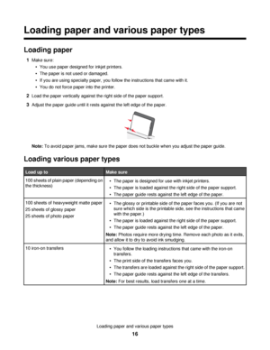 Page 16Loading paper and various paper types
Loading paper
1Make sure:
You use paper designed for inkjet printers.
The paper is not used or damaged.
If you are using specialty paper, you follow the instructions that came with it.
You do not force paper into the printer.
2Load the paper vertically against the right side of the paper support.
3Adjust the paper guide until it rests against the left edge of the paper.
Note: To avoid paper jams, make sure the paper does not buckle when you adjust the paper guide....