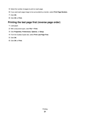 Page 215Select the number of pages to print on each page.
6If you want each page image to be surrounded by a border, select Print Page Borders.
7Click OK.
8Click OK or Print.
Printing the last page first (reverse page order)
1Load paper.
2With a document open, click File Œ Print.
3Click Properties, Preferences, Options, or Setup.
4From the Quality/Copies tab, select Print Last Page First.
5Click OK.
6Click OK or Print.
Printing
21
Downloaded From ManualsPrinter.com Manuals 