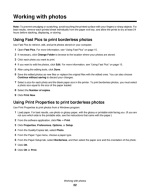 Page 22Working with photos
Note: To prevent smudging or scratching, avoid touching the printed surface with your fingers or sharp objects. For
best results, remove each printed sheet individually from the paper exit tray, and allow the prints to dry at least 24
hours before stacking, displaying, or storing.
Using Fast Pics to print borderless photos
Use Fast Pics to retrieve, edit, and print photos stored on your computer.
1Open Fast Pics. For more information, see “Using Fast Pics” on page 15.
2If necessary,...