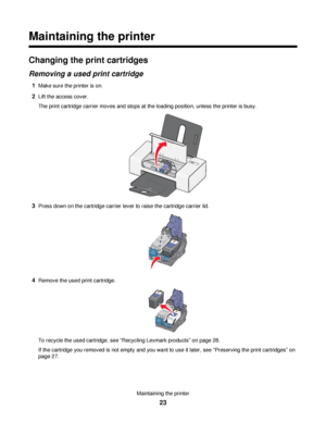 Page 23Maintaining the printer
Changing the print cartridges
Removing a used print cartridge
1Make sure the printer is on.
2Lift the access cover.
The print cartridge carrier moves and stops at the loading position, unless the printer is busy.
3Press down on the cartridge carrier lever to raise the cartridge carrier lid.
4Remove the used print cartridge.
To recycle the used cartridge, see “Recycling Lexmark products” on page 28.
If the cartridge you removed is not empty and you want to use it later, see...