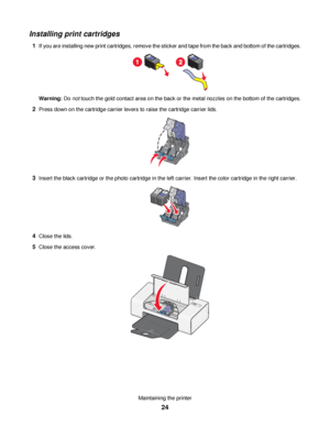 Page 24Installing print cartridges
1If you are installing new print cartridges, remove the sticker and tape from the back and bottom of the cartridges.
Warning: Do not touch the gold contact area on the back or the metal nozzles on the bottom of the cartridges.
2Press down on the cartridge carrier levers to raise the cartridge carrier lids.
3Insert the black cartridge or the photo cartridge in the left carrier. Insert the color cartridge in the right carrier.
4Close the lids.
5Close the access cover....