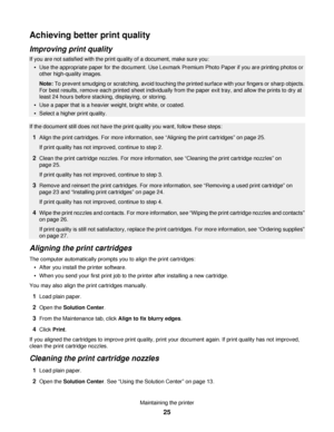 Page 25Achieving better print quality
Improving print quality
If you are not satisfied with the print quality of a document, make sure you:
Use the appropriate paper for the document. Use Lexmark Premium Photo Paper if you are printing photos or
other high-quality images.
Note: To prevent smudging or scratching, avoid touching the printed surface with your fingers or sharp objects.
For best results, remove each printed sheet individually from the paper exit tray, and allow the prints to dry at
least 24 hours...