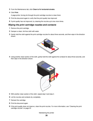 Page 263From the Maintenance tab, click Clean to fix horizontal streaks.
4Click Print.
A page prints, forcing ink through the print cartridge nozzles to clean them.
5Print the document again to verify that the print quality has improved.
6If print quality has not improved, try cleaning the nozzles up to two more times.
Wiping the print cartridge nozzles and contacts
1Remove the print cartridge.
2Dampen a clean, lint-free cloth with water.
3Gently hold the cloth against the print cartridge nozzles for about...