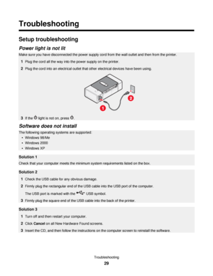 Page 29Troubleshooting
Setup troubleshooting
Power light is not lit
Make sure you have disconnected the power supply cord from the wall outlet and then from the printer.
1Plug the cord all the way into the power supply on the printer.
2Plug the cord into an electrical outlet that other electrical devices have been using.
3If the  light is not on, press .
Software does not install
The following operating systems are supported:
Windows 98/Me
Windows 2000
Windows XP
Solution 1
Check that your computer meets the...