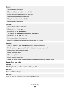 Page 30Solution 4
1
Press  to turn the printer off.
2Disconnect the power cord from the wall outlet.
3Gently remove the power supply from the printer.
4Reconnect the power supply to the printer.
5Plug the power cord into the wall outlet.
6Press  to turn the printer on.
Solution 5
1
Close all open software applications.
2Disable any anti-virus programs.
3Double-click the My Computer icon.
In Windows XP, click Start to access the My Computer icon.
4Double-click the CD-ROM drive icon.
5If necessary, double-click...