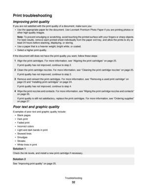 Page 32Print troubleshooting
Improving print quality
If you are not satisfied with the print quality of a document, make sure you:
Use the appropriate paper for the document. Use Lexmark Premium Photo Paper if you are printing photos or
other high-quality images.
Note: To prevent smudging or scratching, avoid touching the printed surface with your fingers or sharp objects.
For best results, remove each printed sheet individually from the paper exit tray, and allow the prints to dry at
least 24 hours before...