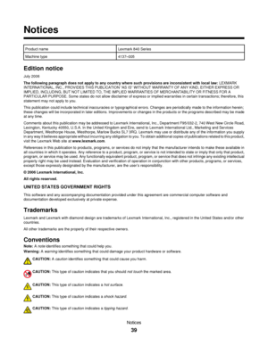 Page 39Notices
Product nameLexmark 840 Series
Machine type4137–005
Edition notice
July 2006
The following paragraph does not apply to any country where such provisions are inconsistent with local law: LEXMARK
INTERNATIONAL, INC., PROVIDES THIS PUBLICATION “AS IS” WITHOUT WARRANTY OF ANY KIND, EITHER EXPRESS OR
IMPLIED, INCLUDING, BUT NOT LIMITED TO, THE IMPLIED WARRANTIES OF MERCHANTABILITY OR FITNESS FOR A
PARTICULAR PURPOSE. Some states do not allow disclaimer of express or implied warranties in certain...