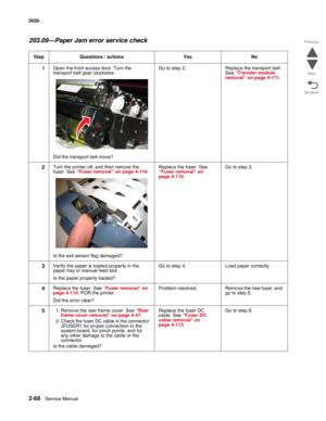 Page 1042-68Service Manual 5026 
Go Back Previous
Next
203.09—Paper Jam error service check
Step Questions / actions Yes No
1Open the front access door. Turn the 
transport belt gear clockwise.
Did the transport belt move?Go to step 2. Replace the transport belt. 
See “Transfer module 
removal” on page 4-171. 
2Turn the printer off, and then remove the 
fuser. See “Fuser removal” on page 4-110.
Is the exit sensor flag damaged?Replace the fuser. See 
“Fuser removal” on 
page 4-110. Go to step 3.
3Verify the paper...