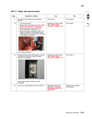 Page 111Diagnostic information2-75
 5026
Go Back Previous
Next
242.17—Paper Jam service check
Step Questions / actions Yes No
1Has paper been fed from an input option 
before?Go to step 4. Go to step 2.
21. Turn the printer off
2. Remove the rear frame cover. See “Rear 
frame cover removal” on page 4-47.
3. Remove the right cover. See “Right 
cover removal” on page 4-51.
4. Check the cable in connector JOPT1 for 
proper connection to the system board, 
cable pinch points, and any other damage 
to the cable or...