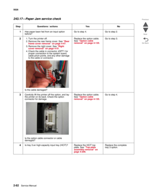 Page 1182-82Service Manual 5026 
Go Back Previous
Next
243.17—Paper Jam service check
Step Questions / actions Yes No
1Has paper been fed from an input option 
before?Go to step 4. Go to step 2.
21. Turn the printer off.
2. Remove the rear frame cover. See “Rear 
frame cover removal” on page 4-47.
3. Remove the right cover. See “Right 
cover removal” on page 4-51.
4. Check the cable in connector JOPT1 for 
proper connection to the system board, 
cable pinch points, and any other damage 
to the cable or...