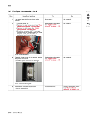 Page 1282-92Service Manual 5026 
Go Back Previous
Next
245.17—Paper Jam service check
Step Questions / actions Yes No
1Has paper been fed from an input option 
before?Go to step 4. Go to step 2.
21. Turn the printer off.
2. Remove the rear frame cover. See “Rear 
frame cover removal” on page 4-47.
3. Remove the right cover. See “Right 
cover removal” on page 4-51.
4. Check the connector JOPT1 for proper 
connection to the system board, the cable 
for pinch points, and the cable or 
connector for any other...