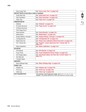 Page 1763-4Service Manual 5026 
Go Back Previous
Next
Servo Laser Test See “Servo Laser Test” on page 3-20.
DEVICE TESTS (if hard disk or flash is installed)
Quick Disk Test See “Quick Disk Test” on page 3-21.
Disk Test/Clean See “Disk Test/Clean” on page 3-22.
Flash Test See “Flash Test” on page 3-22.
PRINTER SETUP
Defaults See “Defaults” on page 3-22.
Prt Color Pg Count See “Page Counts” on page 3-23.
Prt Mono Pg Count
Perm Page Count
Serial Number See “Serial Number” on page 3-23.
Model Name See “Model Name”...