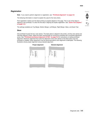 Page 177Diagnostic aids3-5
 5026
Go Back Previous
Next
Registration
Note:  If you need to perform alignment or registration, see “Printhead alignment” on page 4-8. 
The following information is meant to explain the uses for the menu items.
Print registration makes sure the black printing is properly aligned on the page. This is one of the steps in 
aligning a new printhead. It is also the first step in aligning the duplex registration. See “Quick Test (duplex)” 
on page 3-16. 
The settings available are Top...