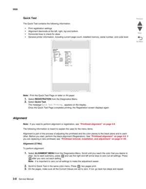 Page 1803-8Service Manual 5026 
Go Back Previous
Next
Quick Test
The Quick Test contains the following information:
•Print registration settings
•Alignment diamonds at the left, right, top and bottom
•Horizontal lines to check for skew
•General printer information, including current page count, installed memory, serial number, and code level.
Note:  Print the Quick Test Page on letter or A4 paper.
1.Select REGISTRATION from the Diagnostics Menu.
2.Select Quick Test.
The message Quick Test Printing… appears on...