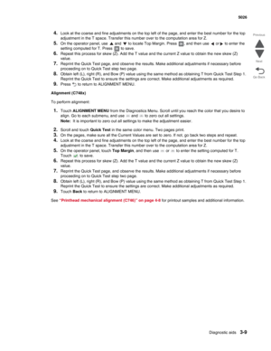 Page 181Diagnostic aids3-9
 5026
Go Back Previous
Next
4.Look at the coarse and fine adjustments on the top left of the page, and enter the best number for the top 
adjustment in the T space. Transfer this number over to the computation area for Z.
5.On the operator panel, use   and   to locate Top Margin. Press  , and then use   or  to enter the 
setting computed for T. Press   to save.
6.Repeat this process for skew (Z). Add the T value and the current Z value to obtain the new skew (Z) 
value.
7.Reprint the...