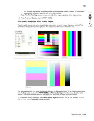 Page 185Diagnostic aids3-13
 5026
Go Back Previous
Next
If a source is selected that contains envelopes, an envelope test pattern is printed. If Continuous is 
selected, the test pattern is printed only on the first envelope.
Note:  The Print Test Page always prints on one side of the paper, regardless of the duplex setting.
4.Press  or touch Back to return to PRINT TESTS. 
Print quality test pages (Print Quality Pages)
The print quality test consists of five pages. Pages one and two contain a mixture of...