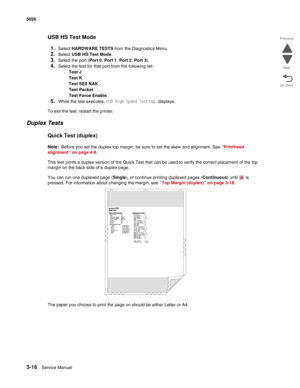 Page 1883-16Service Manual 5026 
Go Back Previous
Next
USB HS Test Mode
1.
Select HARDWARE TESTS from the Diagnostics Menu.
2.Select USB HS Test Mode.
3.Select the port (Port 0, Port 1, Port 2, Port 3).
4.Select the test for that port from the following list:
Test J
Test K
Test SE0 NAK
Test Packet
Test Force Enable
5.While the test executes, USB High Speed Testing… displays.
To exit the test, restart the printer.
Duplex Tests
Quick Test (duplex)
Note:  Before you set the duplex top margin, be sure to set the...