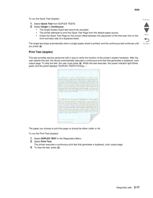 Page 189Diagnostic aids3-17
 5026
Go Back Previous
Next
To run the Quick Test (duplex):
1.Select Quick Test from DUPLEX TESTS.
2.Select Single or Continuous. 
•The single Duplex Quick test cannot be canceled.
•The printer attempts to print the Quick Test Page from the default paper source. 
•Check the Quick Test Page for the correct offset between the placement of the first scan line on the 
front and back side of a duplexed sheet.
The single test stops automatically when a single duplex sheet is printed, and...