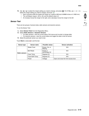 Page 191Diagnostic aids3-19
 5026
Go Back Previous
Next
6.Use   or   to select the margin setting you need to change, and press  . For C748x, use   or   to 
select the margin setting you need to change, and touch  .
•Each increment shifts the duplex left margin by 4 pixels at 600 dpi (0.00666 inches or 0.1693 mm). 
•The Left Margin range is -50 to +50, and the default value is 0.
•An increase moves the margin to the right, and a decrease moves the margin to the left.
Sensor Test
There are two groups of sensors...