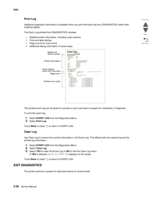 Page 1983-26Service Manual 5026 
Go Back Previous
Next
Print Log
Additional diagnostic information is available when you print the event log from DIAGNOSTICS rather than 
CONFIG MENU. 
The Event Log printed from DIAGNOSTICS includes:
•Detailed printer information, including code versions
•Time and date stamps
•Page counts for most errors
•Additional debug information in some cases
The printed event log can be faxed to Lexmark or your next level of support for verification or diagnosis.
To print the event log:...