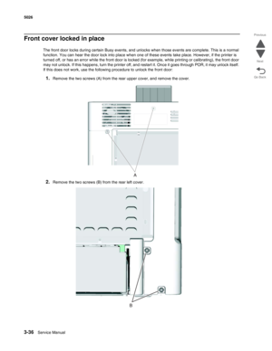 Page 2083-36Service Manual 5026 
Go Back Previous
Next
Front cover locked in place
The front door locks during certain Busy events, and unlocks when those events are complete. This is a normal 
function. You can hear the door lock into place when one of these events take place. However, if the printer is 
turned off, or has an error while the front door is locked (for example, while printing or calibrating), the front door 
may not unlock. If this happens, turn the printer off, and restart it. Once it goes...