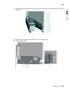 Page 209Diagnostic aids3-37
 5026
Go Back Previous
Next
3.Press the waste toner release latch (C), swing the front of the waste toner assembly away from the printer, 
and remove. 
4.Remove the two screws (D) on the bottom and one screw higher up (E).
5.Press the locking tab (F).
DE
F 