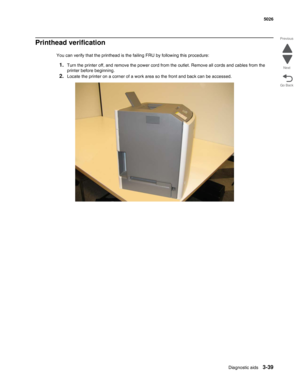 Page 211Diagnostic aids3-39
 5026
Go Back Previous
Next
Printhead verification
You can verify that the printhead is the failing FRU by following this procedure:
1.Turn the printer off, and remove the power cord from the outlet. Remove all cords and cables from the 
printer before beginning.
2.Locate the printer on a corner of a work area so the front and back can be accessed. 