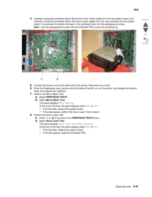 Page 213Diagnostic aids3-41
 5026
Go Back Previous
Next
4.Carefully unplug the printhead ribbon (B) and the mirror motor cables (C) from the system board, and 
carefully connect the printhead ribbon and mirror motor cables from the new printhead into the system 
board. It is important to position the laser in the printhead down into the packaging as shown.
Note:  Use the packaging that came with the printhead FRU to prop the printhead up.
5.Connect the power cord to the outlet and to the printer. Reconnect any...