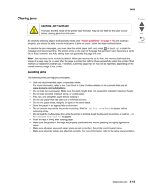 Page 215Diagnostic aids3-43
 5026
Go Back Previous
Next
Clearing jams
By carefully selecting papers and specialty media (see “Paper guidelines” on page 1-13) and loading it 
properly, you should be able to avoid most jams. If jams do occur, follow the steps outlined below. 
To resolve the jam messages, you must clear the entire paper path, and press   or touch   to clear the 
message and resume printing. The printer prints a new copy of the page that jammed if Jam Recovery is set to 
On or Auto; however, the...