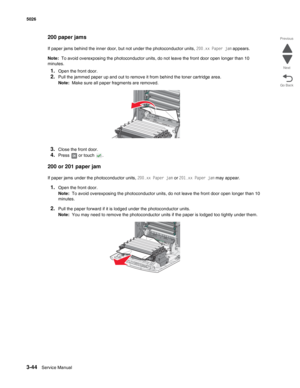 Page 2163-44Service Manual 5026 
Go Back Previous
Next
200 paper jams
If paper jams behind the inner door, but not under the photoconductor units, 200.xx Paper jam appears.
Note:  To avoid overexposing the photoconductor units, do not leave the front door open longer than 10 
minutes.
1.Open the front door.
2.Pull the jammed paper up and out to remove it from behind the toner cartridge area.
Note:  Make sure all paper fragments are removed.
3.Close the front door.
4.Press   or touch  .
200 or 201 paper jam
If...