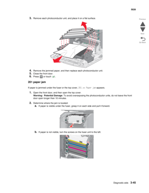 Page 217Diagnostic aids3-45
 5026
Go Back Previous
Next
3.Remove each photoconductor unit, and place it on a flat surface.
4.Remove the jammed paper, and then replace each photoconductor unit.
5.Close the front door.
6.Press   or touch  .
201 paper jam
If paper is jammed under the fuser or the top cover, 201.xx Paper jam appears.
1.Open the front door, and then open the top cover.
Warning:  Potential Damage: To avoid overexposing the photoconductor units, do not leave the front 
door open longer than 10...