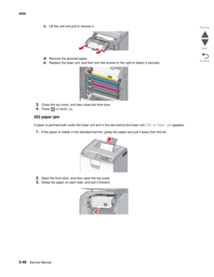 Page 2183-46Service Manual 5026 
Go Back Previous
Next
c.Lift the unit and pull to remove it.
d.Remove the jammed paper.
e.Replace the fuser unit, and then turn the screws to the right to fasten it securely. 
3.Close the top cover, and then close the front door.
4.Press   or touch  .
202 paper jam
If paper is jammed both under the fuser unit and in the slot behind the fuser unit, 202.xx Paper jam appears.
1.If the paper is visible in the standard exit bin, grasp the paper and pull it away from the bin.
2.Open...