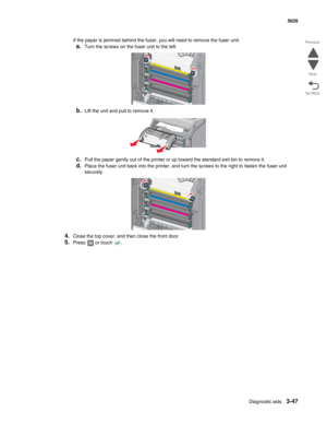 Page 219Diagnostic aids3-47
 5026
Go Back Previous
Next
If the paper is jammed behind the fuser, you will need to remove the fuser unit.
a.Turn the screws on the fuser unit to the left.
b.Lift the unit and pull to remove it.
c.Pull the paper gently out of the printer or up toward the standard exit bin to remove it.
d.Place the fuser unit back into the printer, and turn the screws to the right to fasten the fuser unit 
securely.
4.Close the top cover, and then close the front door.
5.Press   or touch  . 