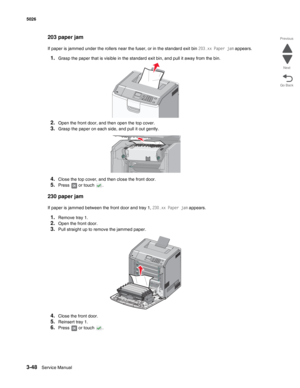 Page 2203-48Service Manual 5026 
Go Back Previous
Next
203 paper jam
If paper is jammed under the rollers near the fuser, or in the standard exit bin 203.xx Paper jam appears.
1.Grasp the paper that is visible in the standard exit bin, and pull it away from the bin.
2.Open the front door, and then open the top cover.
3.Grasp the paper on each side, and pull it out gently.
4.Close the top cover, and then close the front door.
5.Press   or touch  .
230 paper jam 
If paper is jammed between the front door and tray...