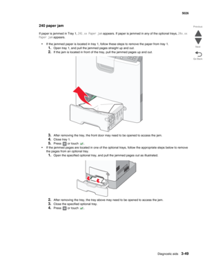 Page 221Diagnostic aids3-49
 5026
Go Back Previous
Next
240 paper jam
If paper is jammed in Tray 1, 241.xx Paper jam appears. If paper is jammed in any of the optional trays, 24x.xx 
Paper jam appears. 
•If the jammed paper is located in tray 1, follow these steps to remove the paper from tray 1.
1.Open tray 1, and pull the jammed pages straight up and out.
2.If the jam is located in front of the tray, pull the jammed pages up and out.
3.After removing the tray, the front door may need to be opened to access the...