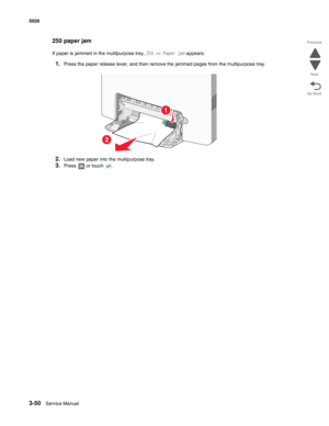 Page 2223-50Service Manual 5026 
Go Back Previous
Next
250 paper jam
If paper is jammed in the multipurpose tray, 250.xx Paper jam appears.
1.Press the paper release lever, and then remove the jammed pages from the multipurpose tray.
2.Load new paper into the multipurpose tray.
3.Press   or touch  .
1
2 