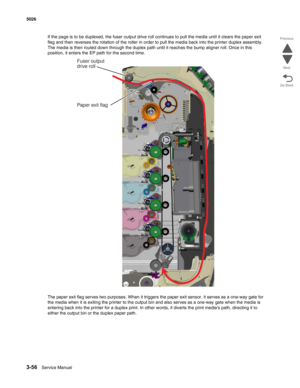Page 2283-56Service Manual 5026 
Go Back Previous
Next
If the page is to be duplexed, the fuser output drive roll continues to pull the media until it clears the paper exit 
flag and then reverses the rotation of the roller in order to pull the media back into the printer duplex assembly. 
The media is then routed down through the duplex path until it reaches the bump aligner roll. Once in this 
position, it enters the EP path for the second time.
The paper exit flag serves two purposes. When it triggers the...