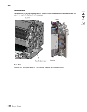 Page 2323-60Service Manual 5026 
Go Back Previous
Next
Transfer belt drive
The transfer belt unit receives drive from a motor located on the EP drive assembly. When the top access door 
is open, the coupler for the transfer belt disengages.
Fuser drive
The fuser drive (motor) is built into the fuser assembly and drives the fuser rollers to turn.
Inside
Coupler
Transfer belt motor
Outside 