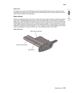 Page 233Diagnostic aids3-61
 5026
Go Back Previous
Next
Duplex drive
The duplex drive is driven by the MPF/duplex motor through the MPF/duplex gear. Drive is provided to three 
drive shafts in the duplex unit by a belt that is driven by the MPF/duplex motor. The drive shafts move the print 
media through the duplex unit during printing.
Paper sensing
Sensors are strategically placed in the printer to ensure that the print media is making it to specific points within 
a given time in the electrophotographic...