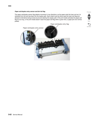 Page 2343-62Service Manual 5026 
Go Back Previous
Next
Paper exit/duplex entry sensor and bin full flag
The paper exit/duplex sensor flag detects movement in two directions: as the paper exits the fuser and as it is 
retracted from the exit tray back into the duplex path. Each sheet must be driven past the fuser exit flag and 
allowed to fall before being turned around and starting the duplex path. If the print media activates the paper exit 
flag for too long, or the print media doesnt reach the paper exit flag...