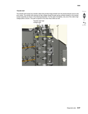 Page 239Diagnostic aids3-67
 5026
Go Back Previous
Next
Transfer belt
The transfer belt houses four transfer rollers that provide image transfer from the photoconductor drum to the 
print media. The transfer belt receives its high voltage charge through spring contacts located on the transfer 
contact assembly as shown in the following illustration. For the sake of simplicity, only one of the rollers high 
voltage paths is shown. This path is typical for the other three rollers as well.
Transfer belt high...