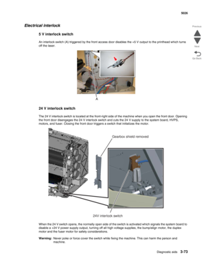 Page 245Diagnostic aids3-73
 5026
Go Back Previous
Next
Electrical interlock
5 V interlock switch
An interlock switch (A) triggered by the front access door disables the +5 V output to the printhead which turns 
off the laser.
24 V interlock switch
The 24 V interlock switch is located at the front-right side of the machine when you open the front door. Opening 
the front door disengages the 24 V interlock switch and cuts the 24 V supply to the system board, HVPS, 
motors, and fuser. Closing the front door...