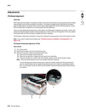 Page 2544-8Service Manual 5026 
Go Back Previous
Next
Adjustments
Printhead alignment
Overview
When aligning the printhead, it is important to keep in mind that the printhead mounting screws should be initially 
loose enough to just hold the printhead in the printer. This allows the pages to be printed that will be used to 
align the black plane to the printer frame and also allows skew adjustment with the printhead alignment screw. 
Once the black skew is adjusted, the mounting screws are fully tightened.
There...